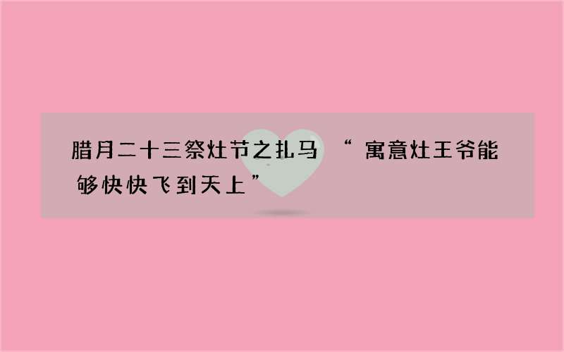 腊月二十三祭灶节之扎马 &ldquo;寓意灶王爷能够快快飞到天上&rdquo;